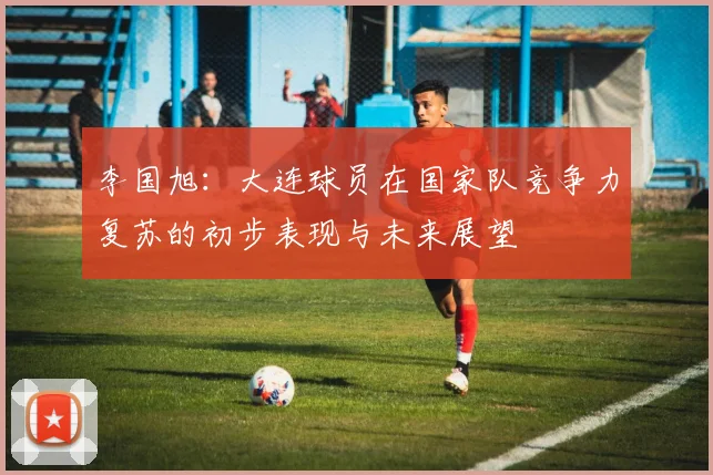 李国旭：大连球员在国家队竞争力复苏的初步表现与未来展望