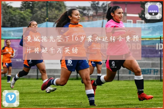 曼城抢先签下16岁蒙加达转会费预计将超千万英镑