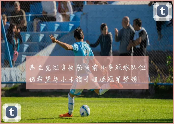 弗兰克坦言快船当前非争冠球队但仍希望与小卡携手追逐冠军梦想