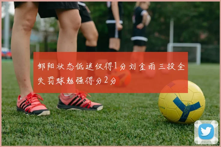 邹阳状态低迷仅得1分刘金雨三投全失罚球勉强得分2分