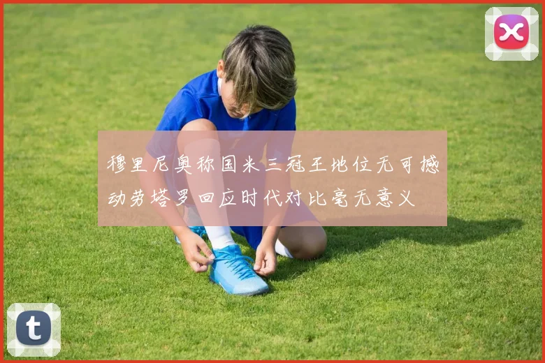 穆里尼奥称国米三冠王地位无可撼动劳塔罗回应时代对比毫无意义