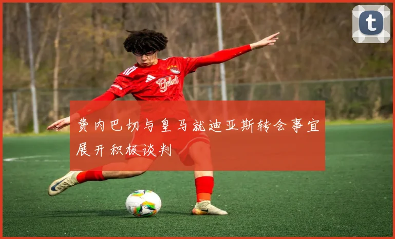 费内巴切与皇马就迪亚斯转会事宜展开积极谈判