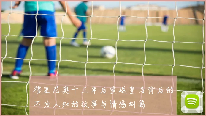 穆里尼奥十三年后重返皇马背后的不为人知的故事与情感纠葛