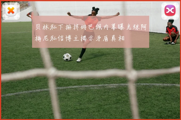 贝林私下排挤姆巴佩内幕曝光琼阿梅尼私信博主揭示矛盾真相
