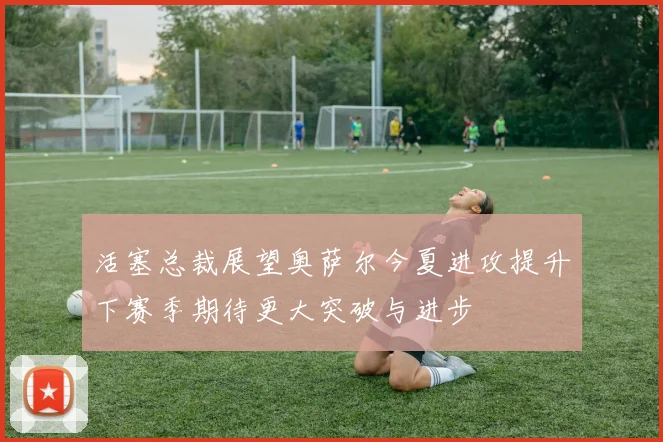 活塞总裁展望奥萨尔今夏进攻提升下赛季期待更大突破与进步