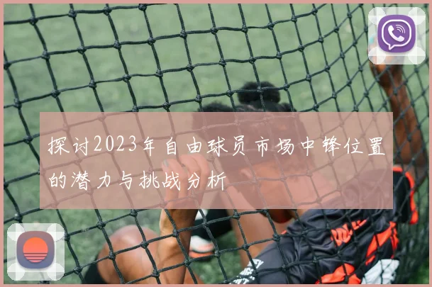 探讨2023年自由球员市场中锋位置的潜力与挑战分析