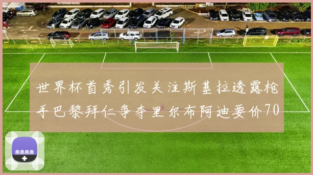 世界杯首秀引发关注斯基拉透露枪手巴黎拜仁争夺里尔布阿迪要价7000万欧