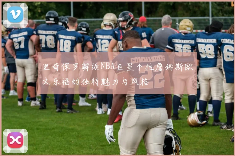 里奇保罗解读NBA巨星个性詹姆斯欧文乐福的独特魅力与风格