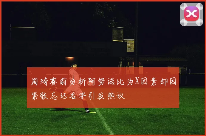 周琦赛前分析阿努诺比为X因素却因紧张忘记名字引发热议