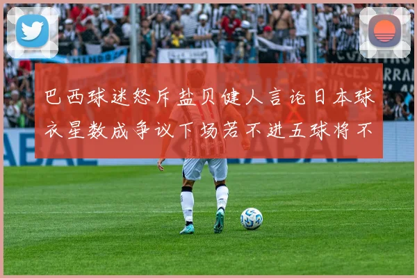 巴西球迷怒斥盐贝健人言论日本球衣星数成争议下场若不进五球将不庆祝