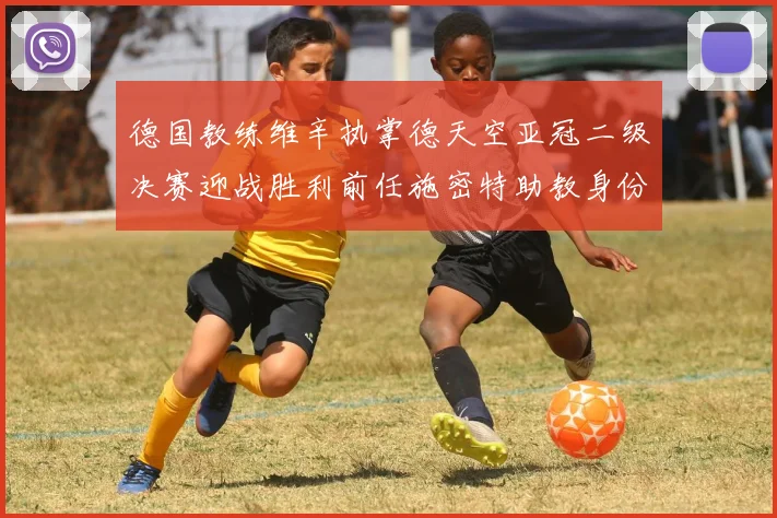 德国教练维辛执掌德天空亚冠二级决赛迎战胜利前任施密特助教身份引关注