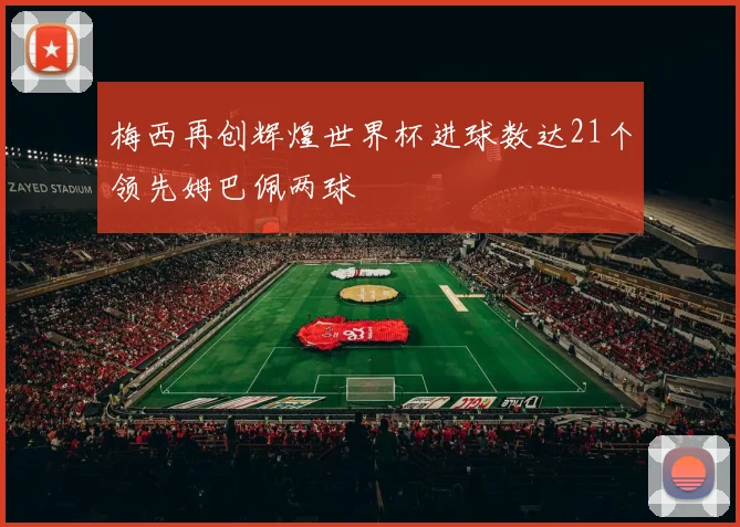 梅西再创辉煌世界杯进球数达21个领先姆巴佩两球