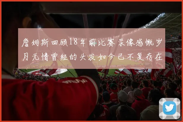 詹姆斯回顾18年前比赛录像感慨岁月无情曾经的头发如今已不复存在