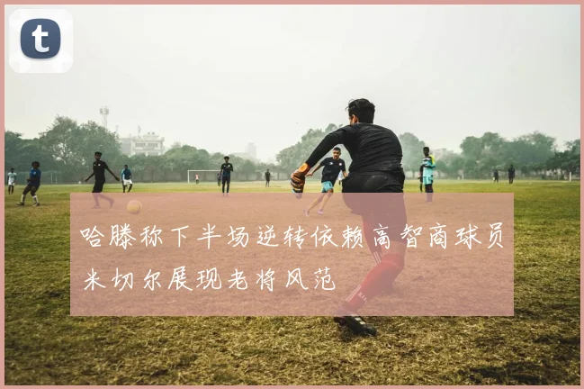 哈滕称下半场逆转依赖高智商球员米切尔展现老将风范