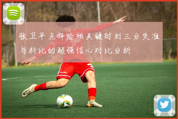 张卫平点评哈珀关键时刻三分失准与科比的超强信心对比分析