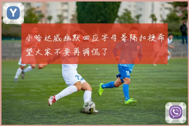 小哈达威幽默回应字母哥隔扣梗希望大家不要再调侃了